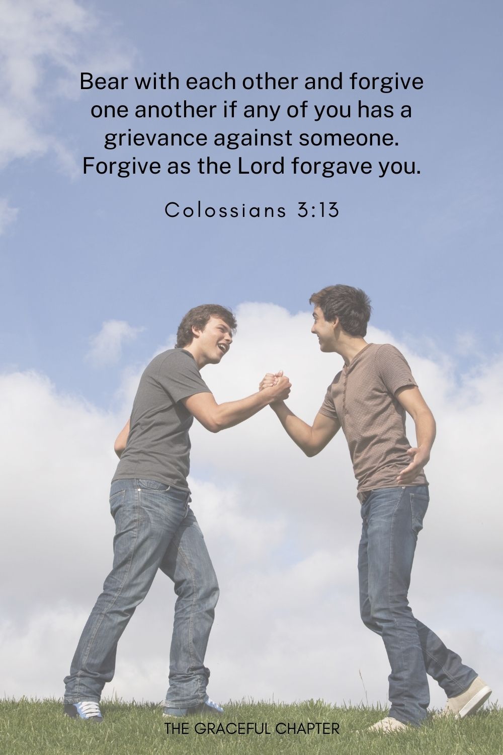 Bear with each other and forgive one another if any of you has a grievance against someone. Forgive as the Lord forgave you.
Colossians 3:13
