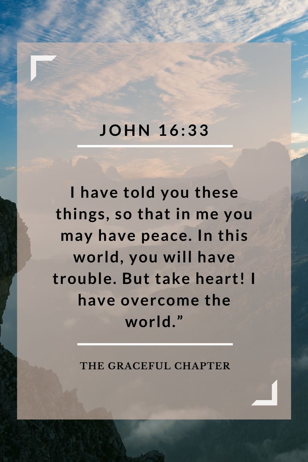 I have told you these things, so that in me you may have peace. In this world you will have trouble. But take heart! I have overcome the world.” John 16:33