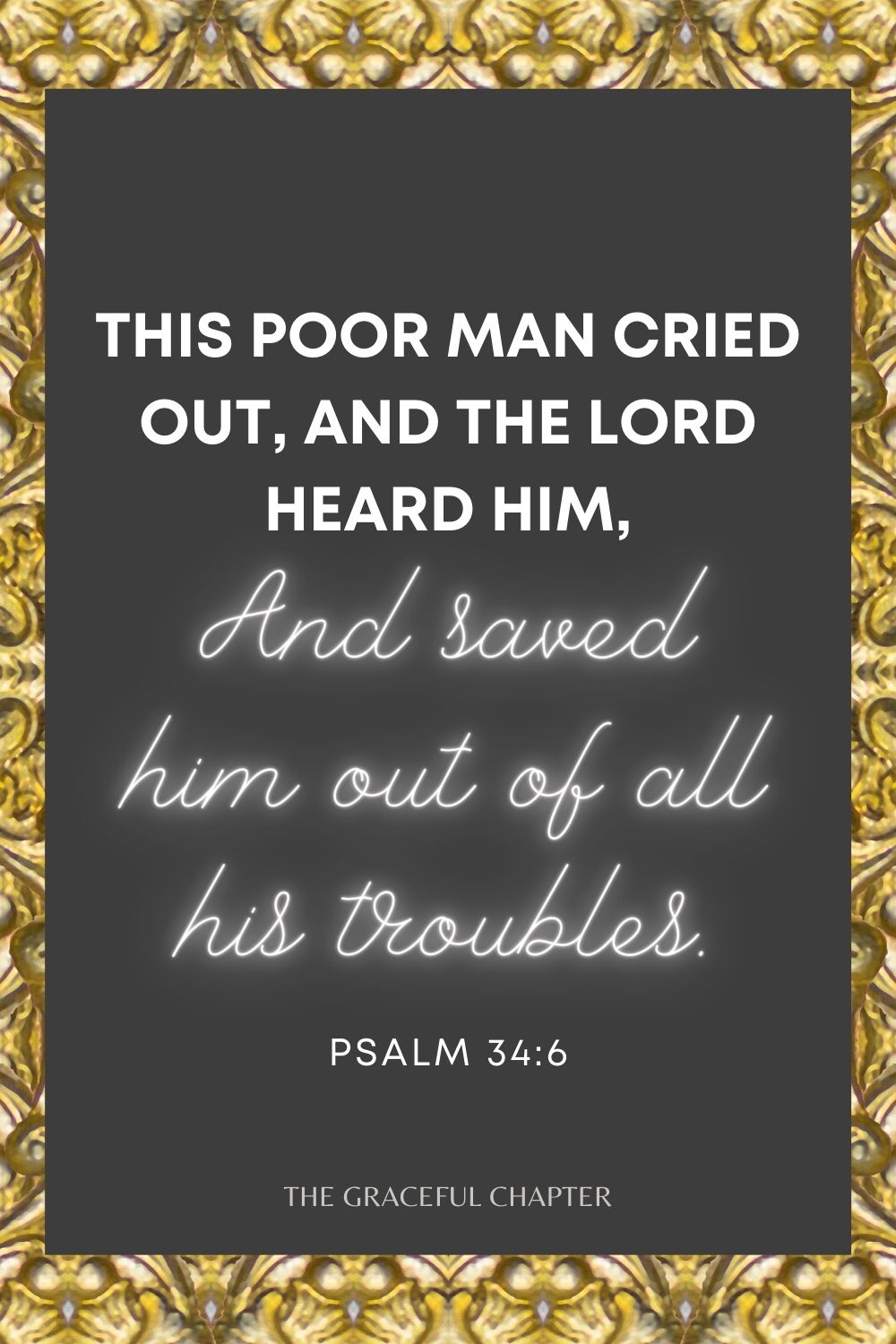 This poor man cried out, and the Lord heard him, And saved him out of all his troubles. Psalm 34:6