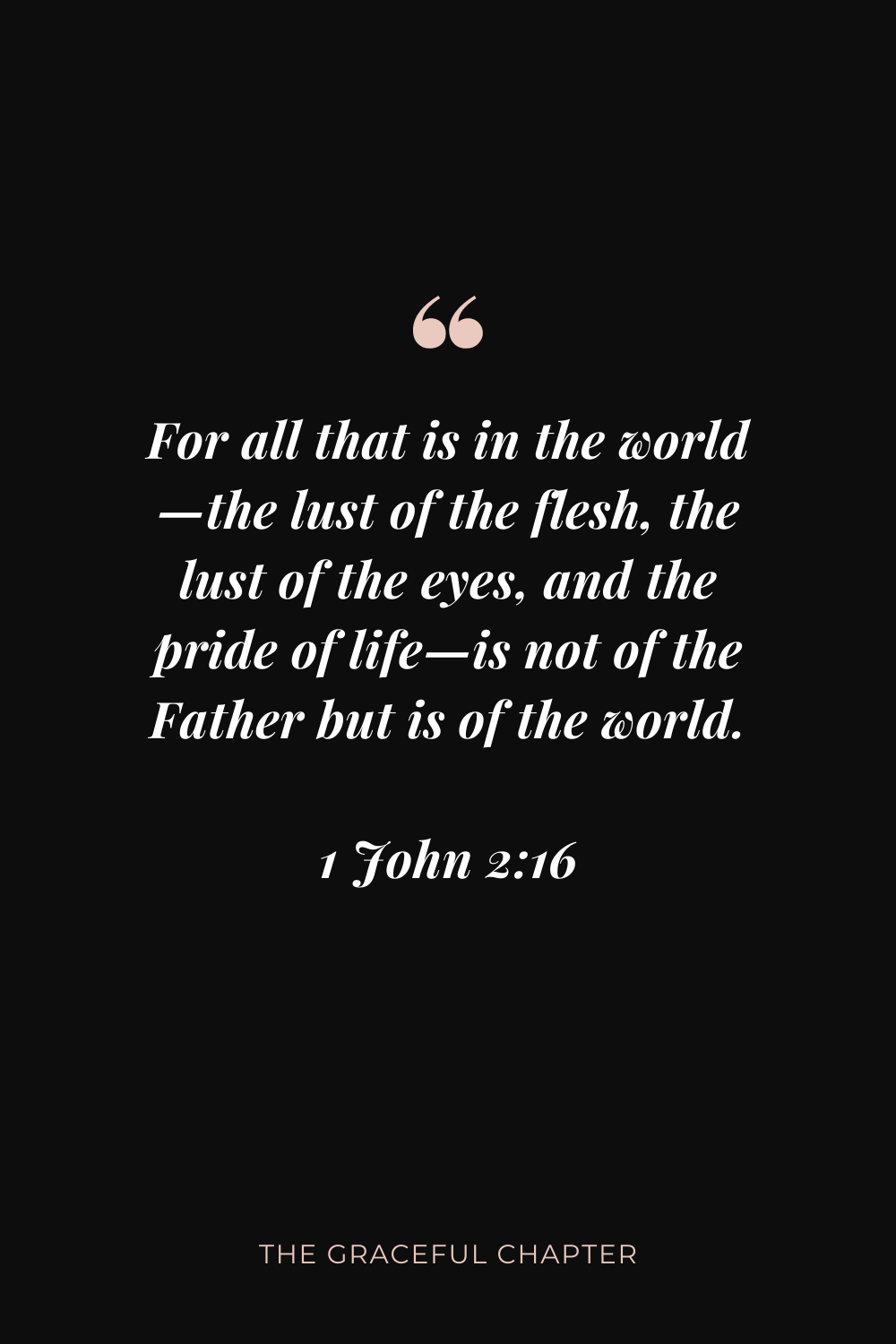 For all that is in the world—the lust of the flesh, the lust of the eyes, and the pride of life—is not of the Father but is of the world. 1 John 2:16