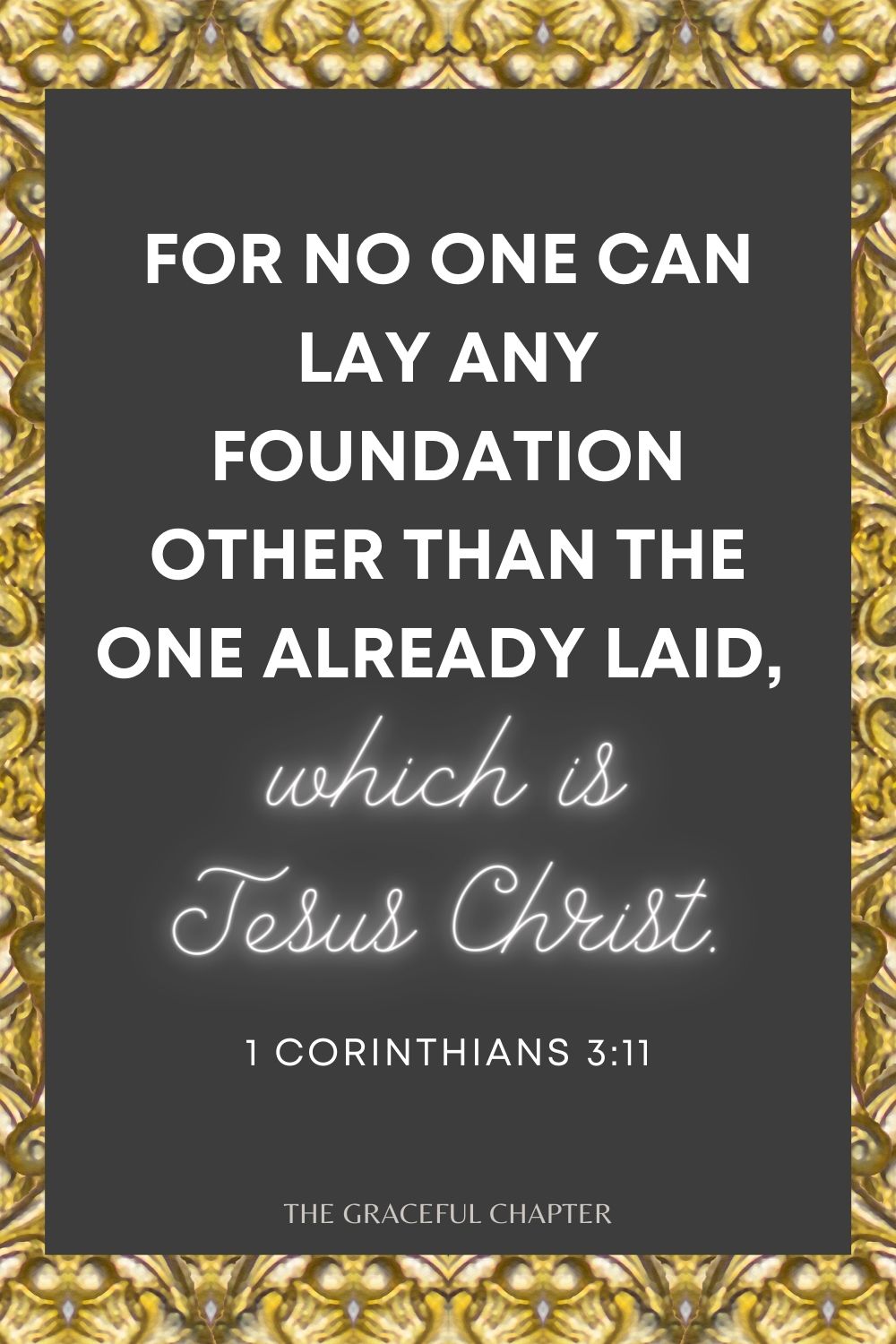 For no one can lay any foundation other than the one already laid, which is Jesus Christ. For no one can lay any foundation other than the one already laid, which is Jesus Christ. 1 Corinthians 3:11