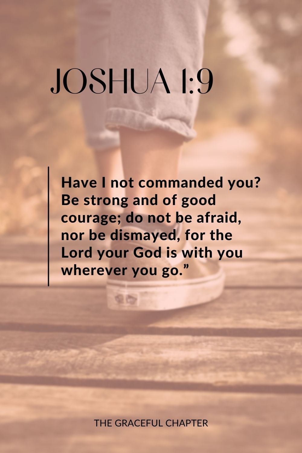 Have I not commanded you? Be strong and of good courage; do not be afraid, nor be dismayed, for the Lord your God is with you wherever you go.” Joshua 1:9