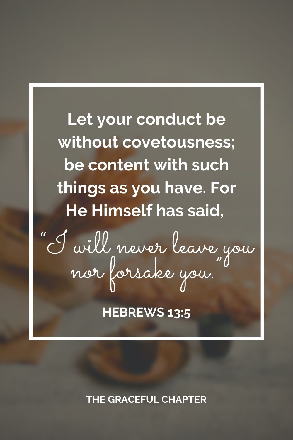 Let your conduct be without covetousness; be content with such things as you have. For He Himself has said, “I will never leave you nor forsake you.” Hebrews 13:5