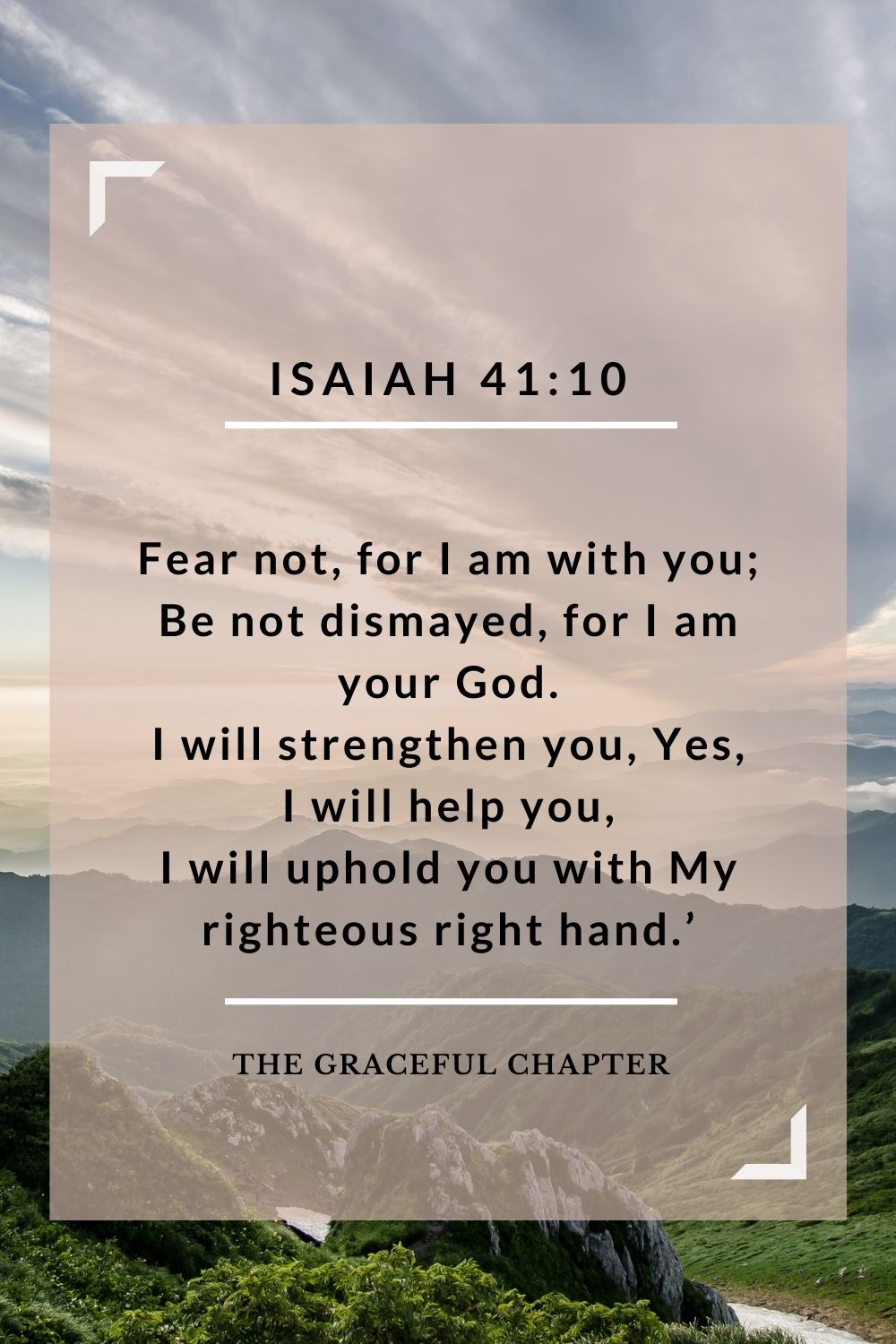 Fear not, for I am with you; Be not dismayed, for I am your God. I will strengthen you, Yes, I will help you, I will uphold you with My righteous right hand.’ Isaiah 41:10