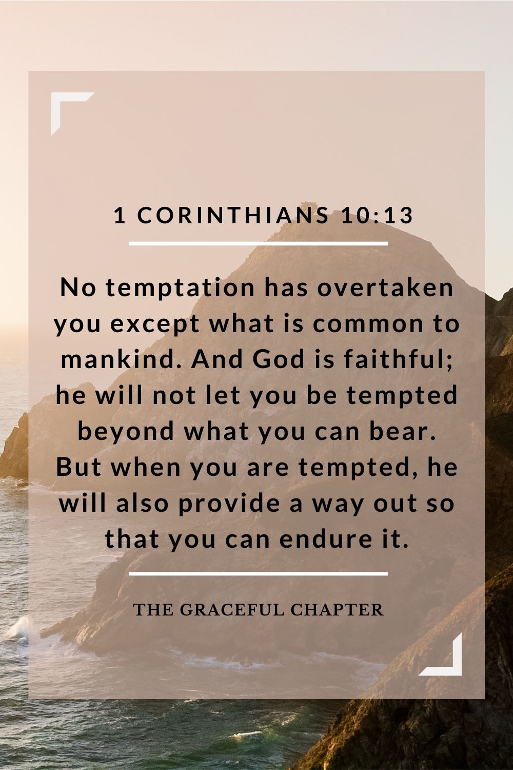 No temptation has overtaken you except what is common to mankind. And God is faithful; he will not let you be tempted beyond what you can bear. But when you are tempted, he will also provide a way out so that you can endure it. 1 Corinthians 10:13