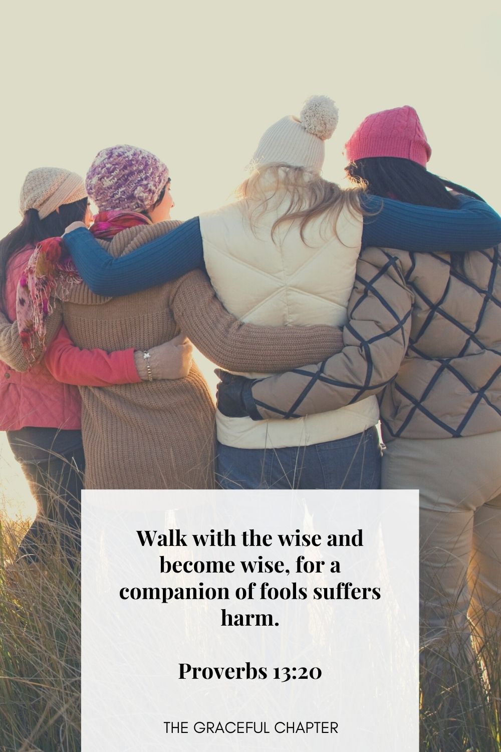 Walk with the wise and become wise, for a companion of fools suffers harm.
Proverbs 13:20