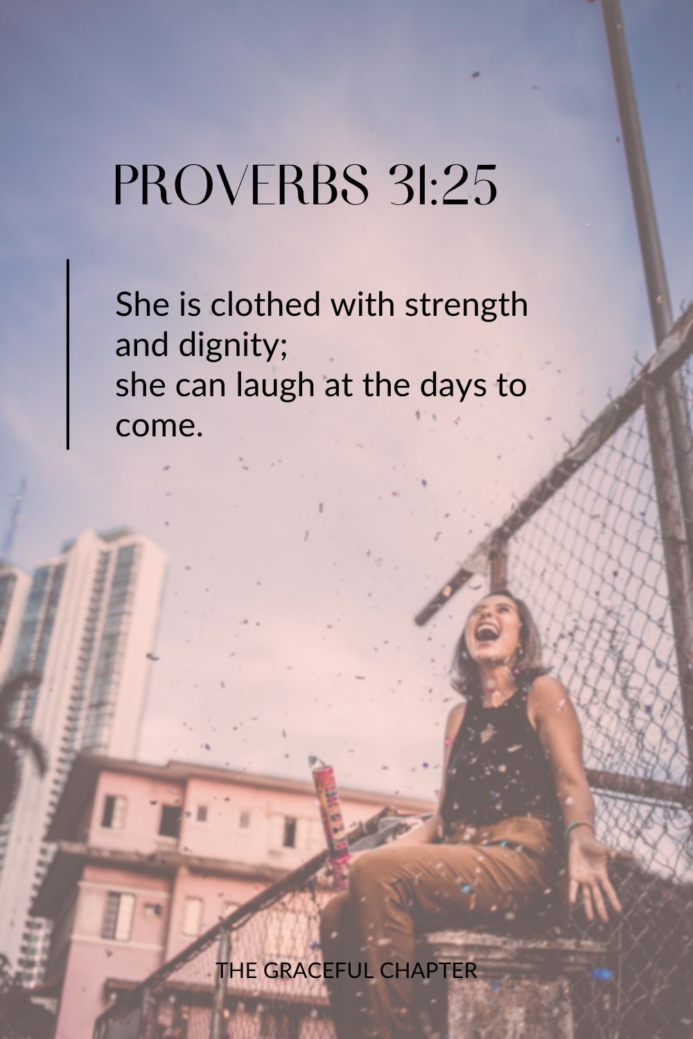 She is clothed with strength and dignity; she can laugh at the days to come. She is clothed with strength and dignity; she can laugh at the days to come. Proverbs 31:25