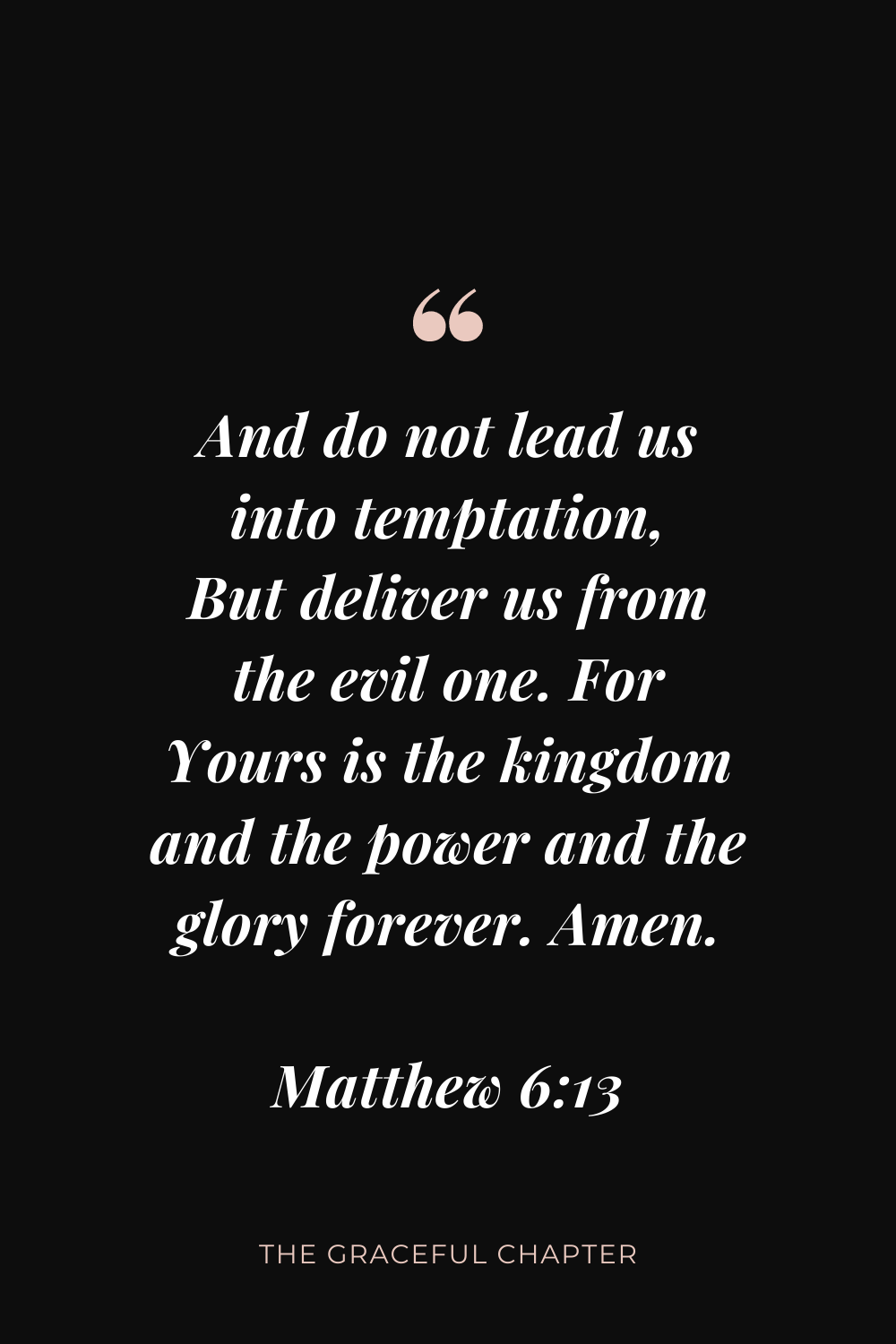 And do not lead us into temptation, But deliver us from the evil one. For Yours is the kingdom and the power and the glory forever. Amen. Matthew 6:13