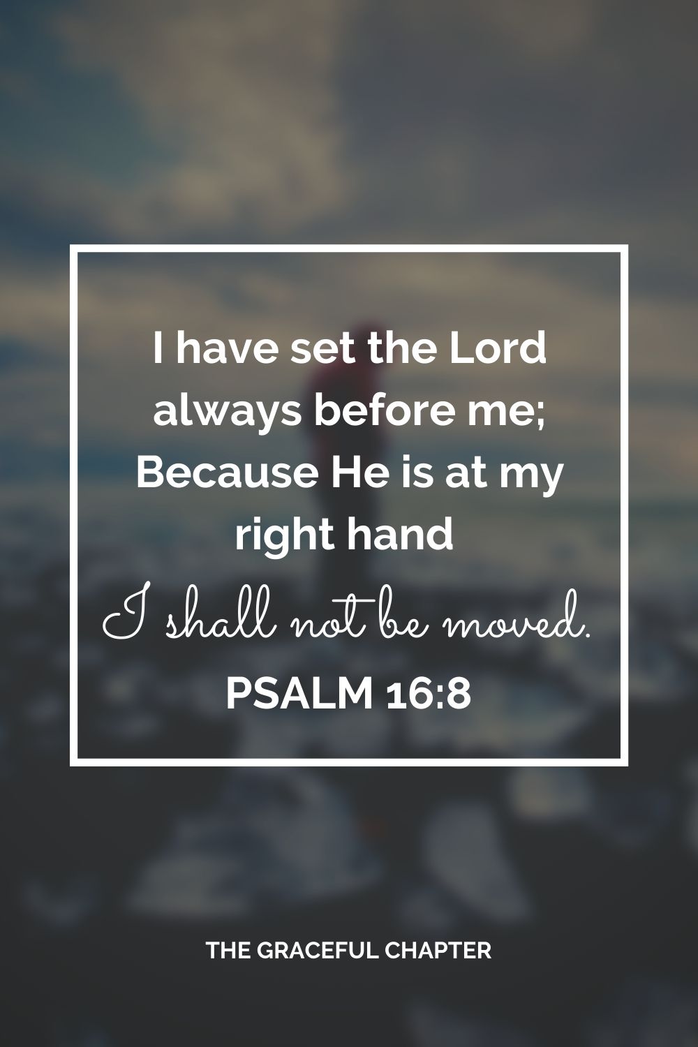 I have set the Lord always before me; Because He is at my right hand I shall not be moved. Psalm 16:8