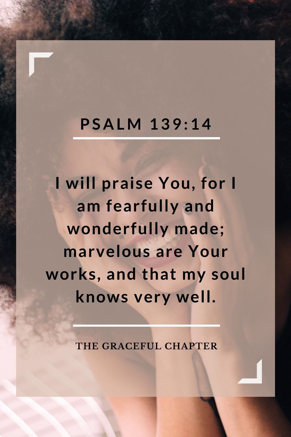 I will praise You, for I am fearfully and wonderfully made; marvelous are Your works, and that my soul knows very well. Psalm 139:14