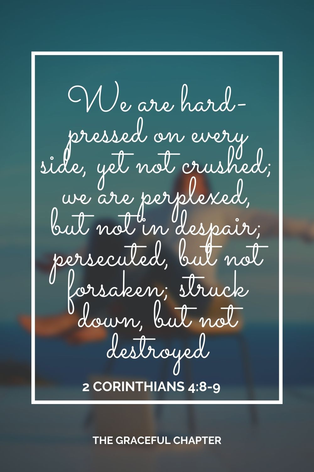 We are hard-pressed on every side, yet not crushed; we are perplexed, but not in despair; persecuted, but not forsaken; struck down, but not destroyed 2 Corinthians 4:8-9