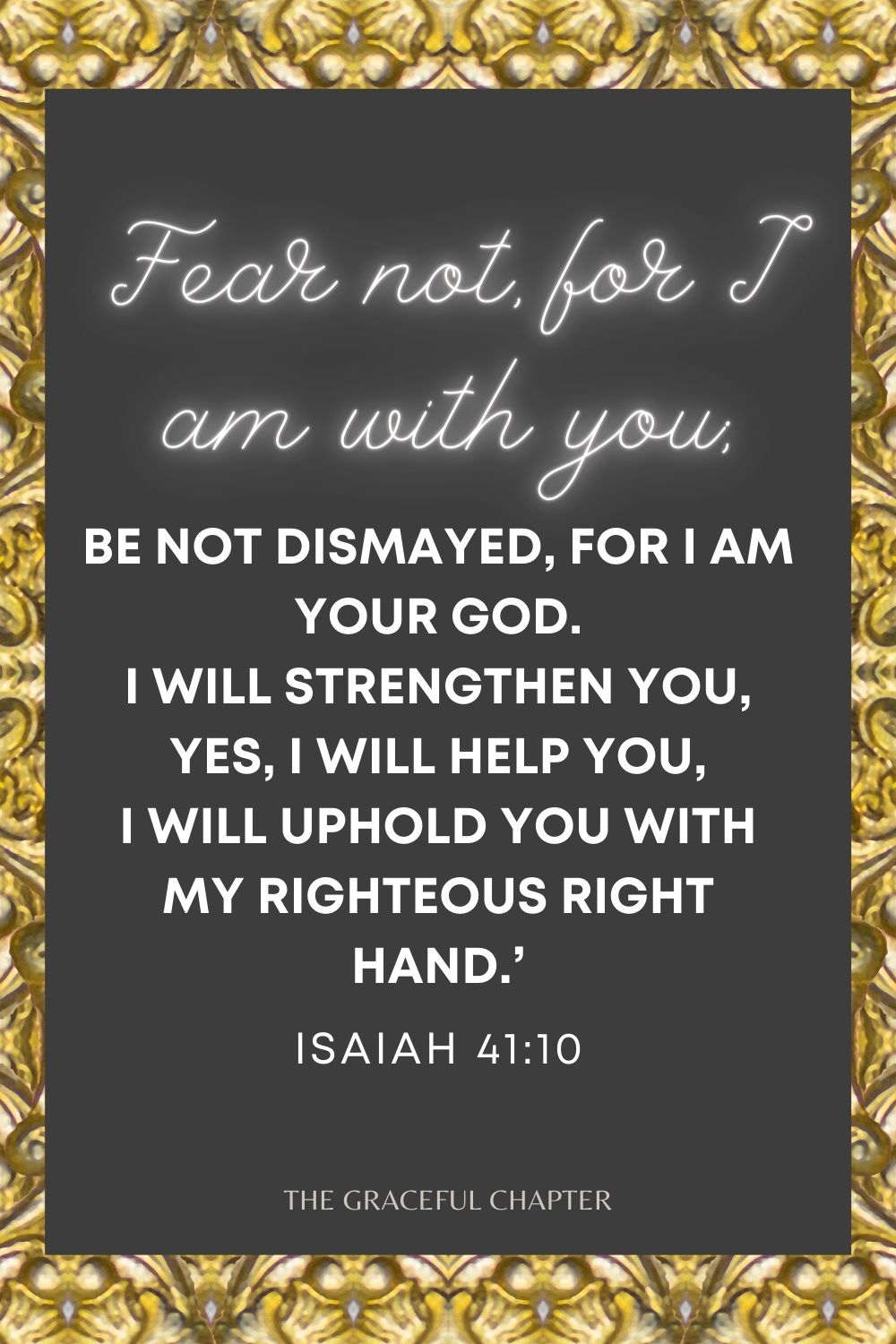 Fear not, for I am with you; Be not dismayed, for I am your God. I will strengthen you, Yes, I will help you, I will uphold you with My righteous right hand.’ Isaiah 41:10