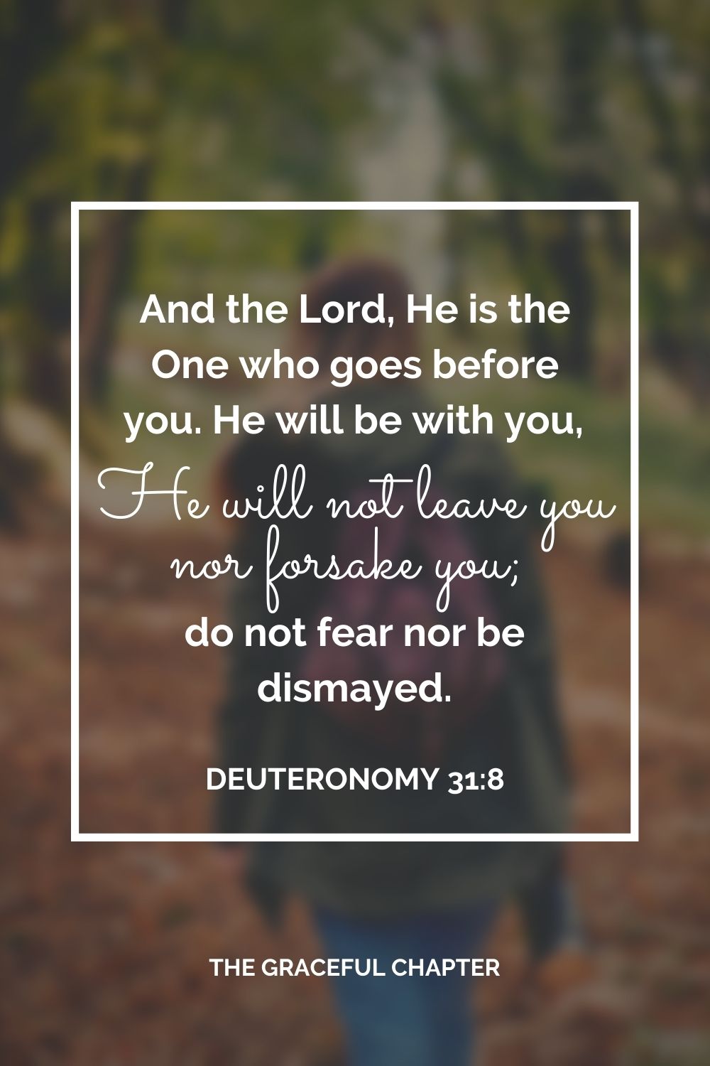 And the Lord, He is the One who goes before you. He will be with you, He will not leave you nor forsake you; do not fear nor be dismayed.” Deuteronomy 31:8