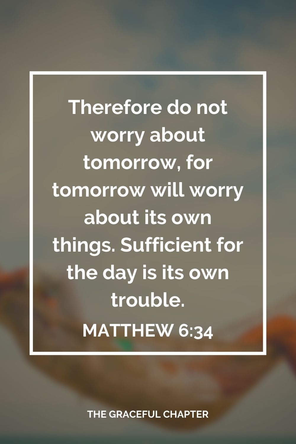 Therefore do not worry about tomorrow, for tomorrow will worry about its own things. Sufficient for the day is its own trouble. Matthew 6:34