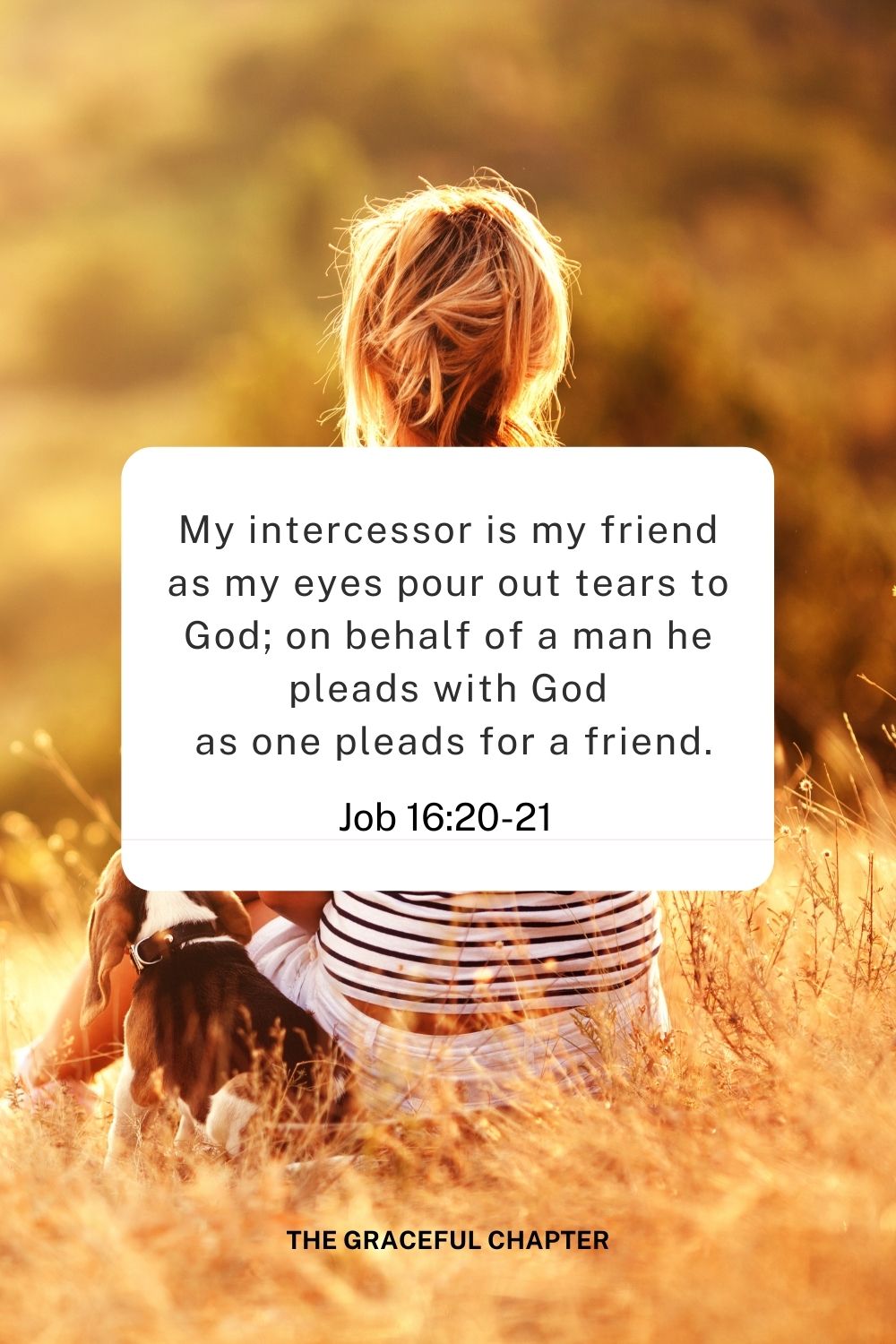 My intercessor is my friend as my eyes pour out tears to God; on behalf of a man he pleads with God
 as one pleads for a friend.
Job 16:20-21