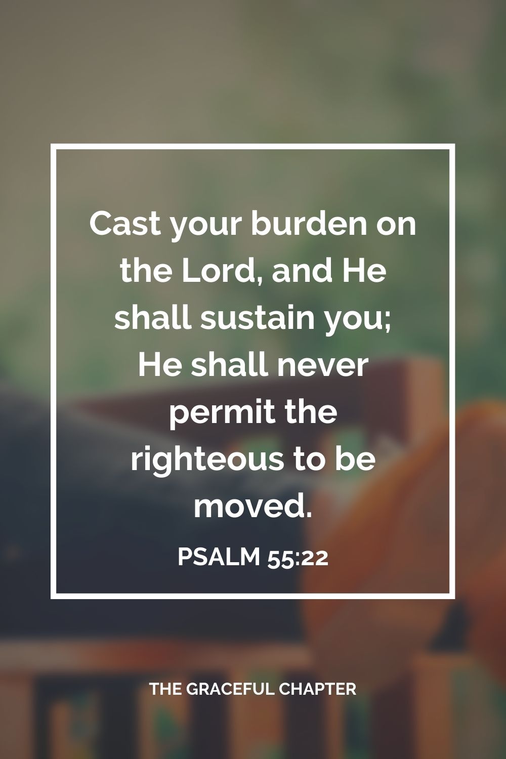 Cast your burden on the Lord, and He shall sustain you; He shall never permit the righteous to be moved. Psalm 55:22