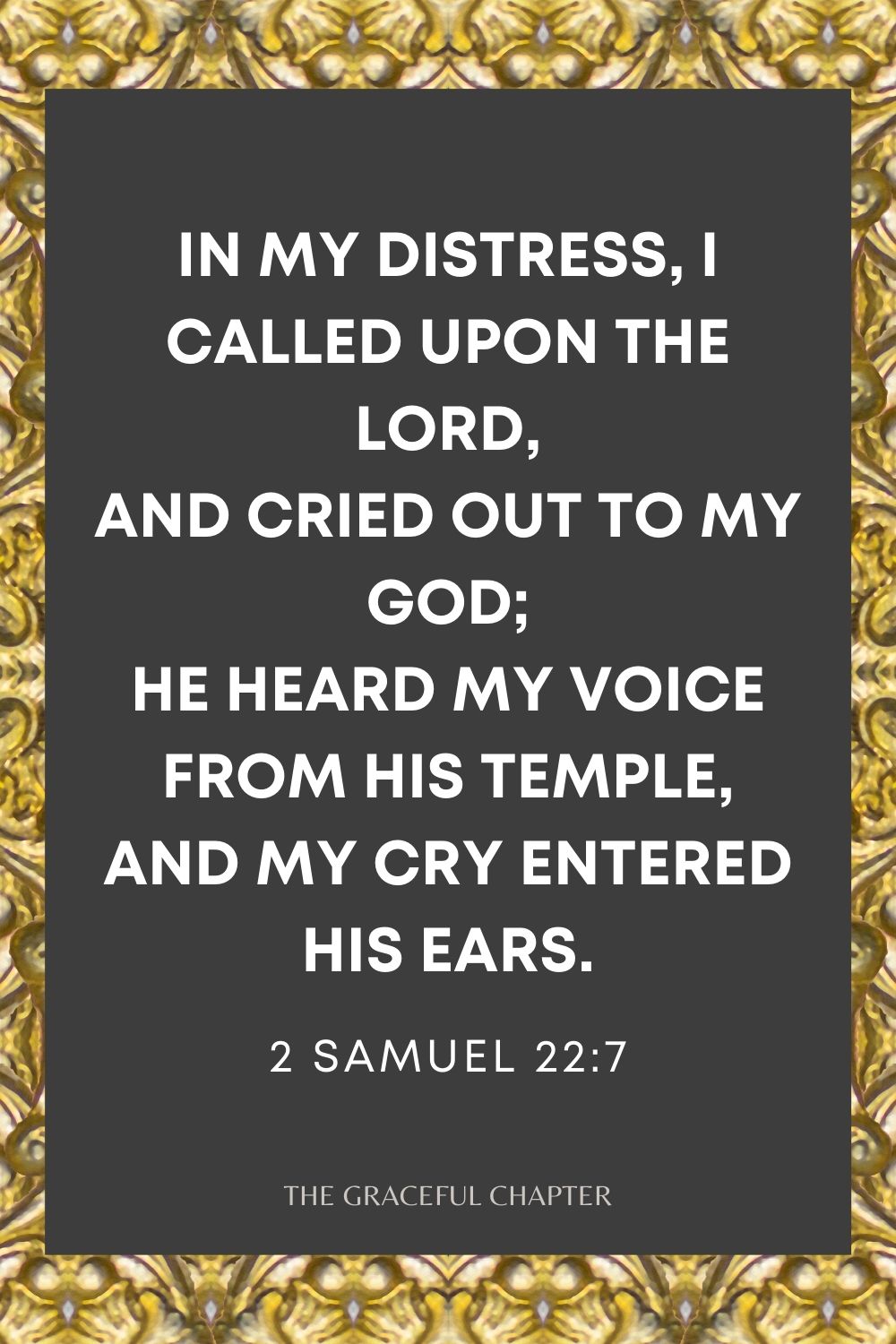 In my distress, I called upon the Lord, And cried out to my God; He heard my voice from His temple, And my cry entered His ears. 2 Samuel 22:7