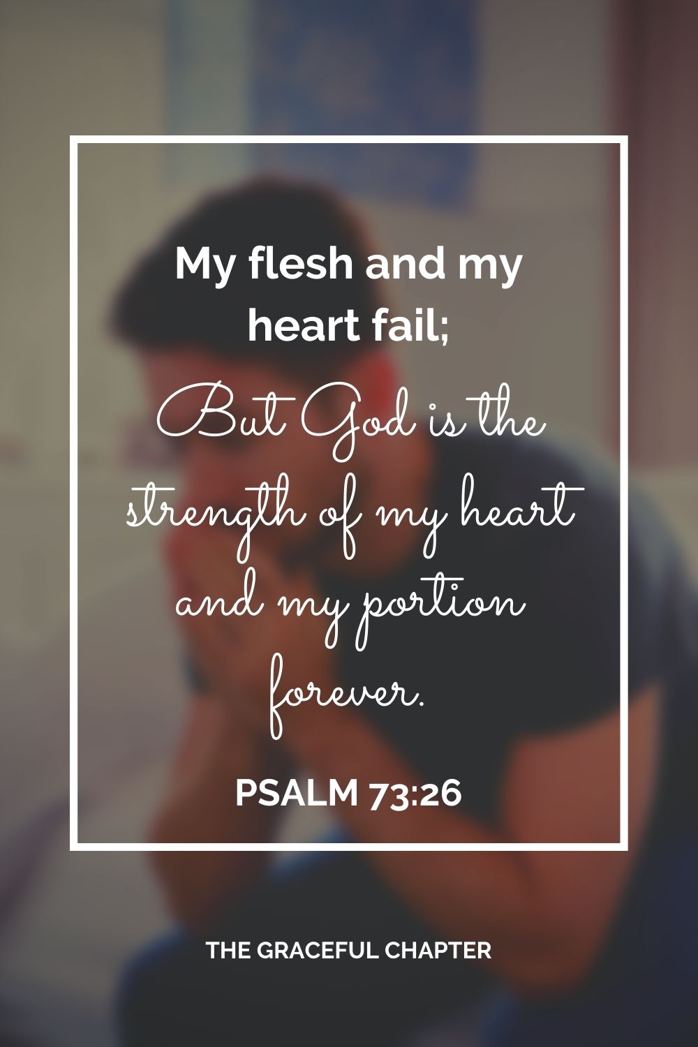 My flesh and my heart fail; But God is the strength of my heart and my portion forever. Psalm 73:26