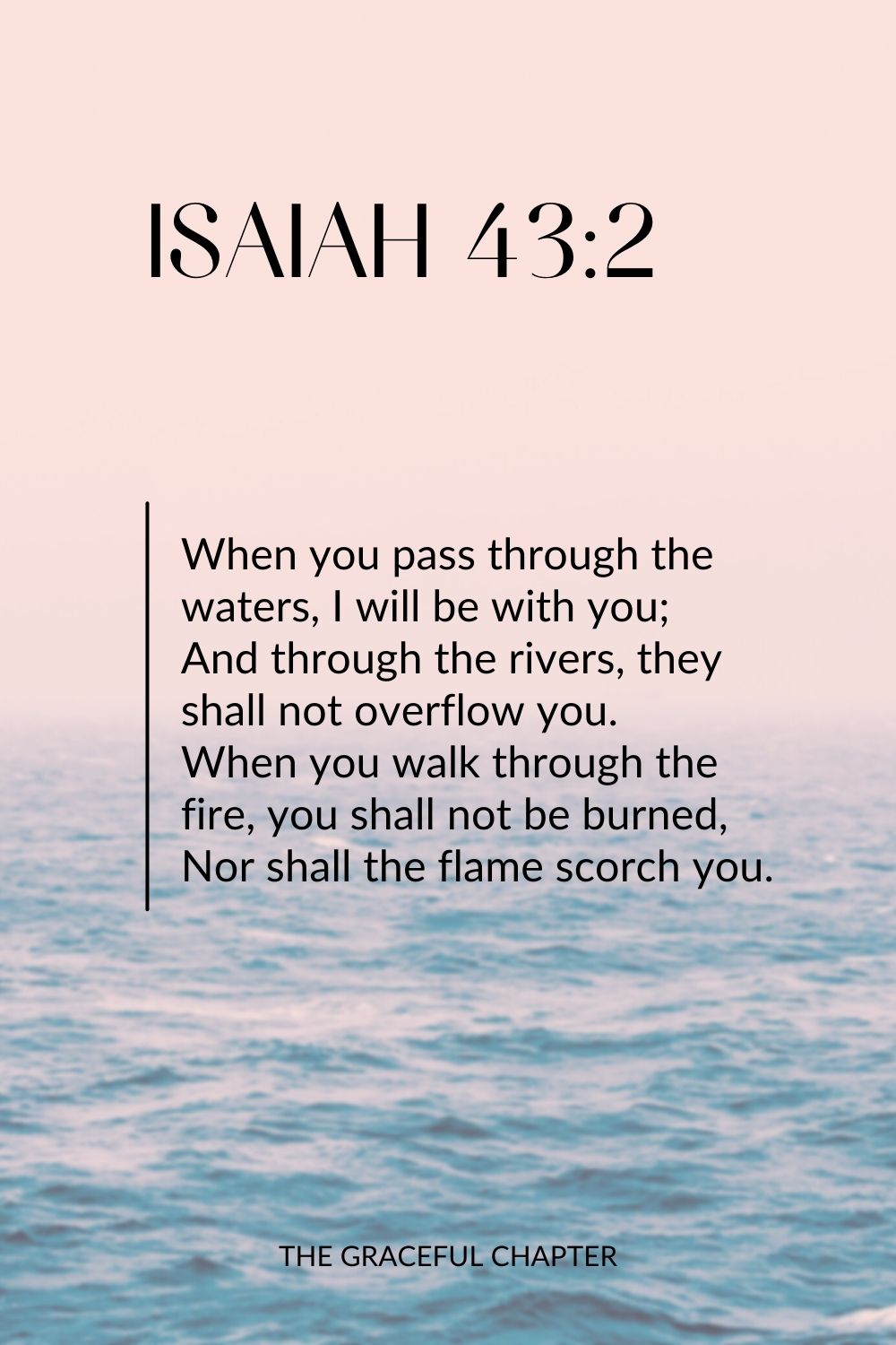 When you pass through the waters, I will be with you; And through the rivers, they shall not overflow you. When you walk through the fire, you shall not be burned, Nor shall the flame scorch you. Isaiah 43:2