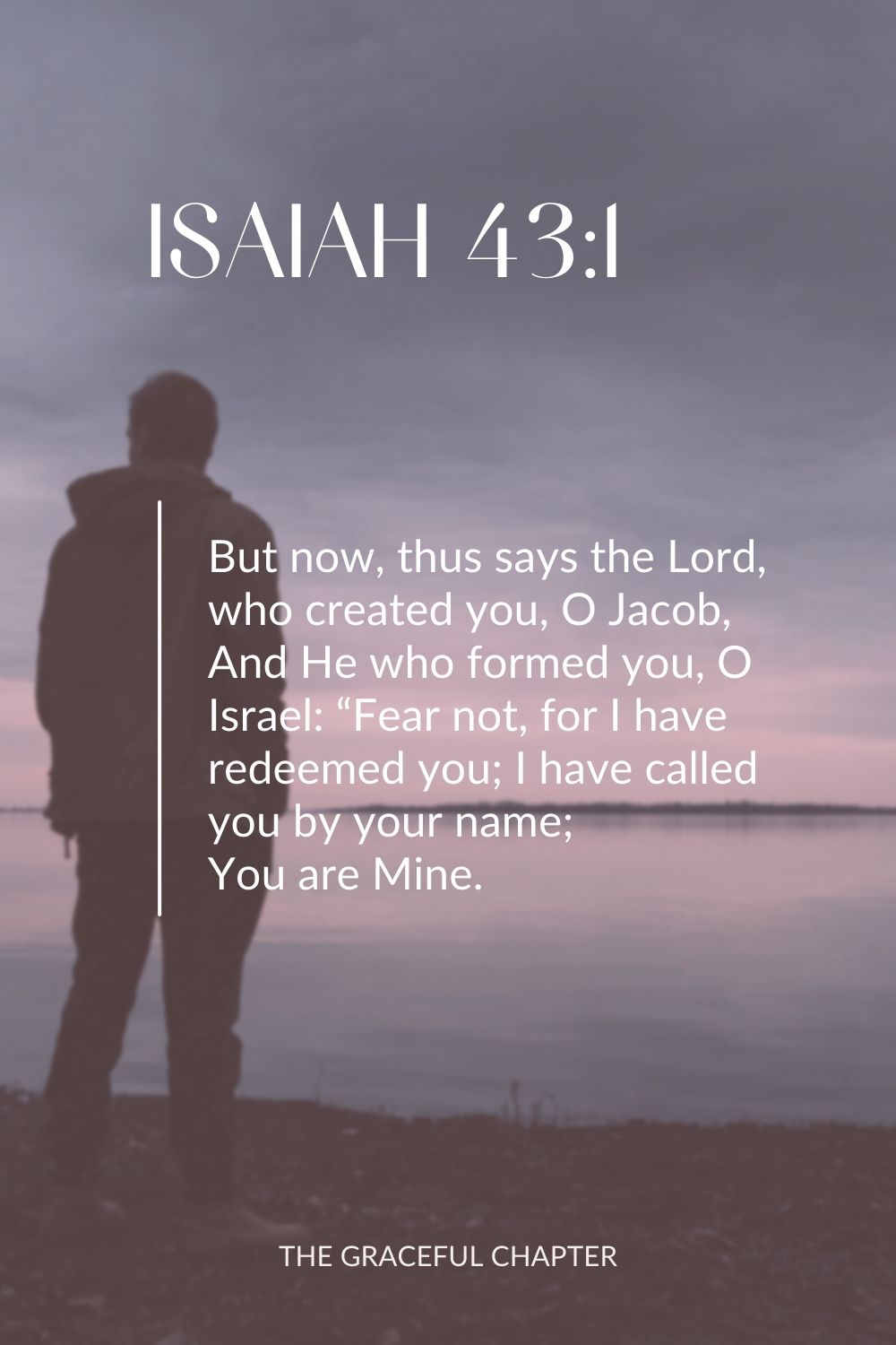 But now, thus says the Lord, who created you, O Jacob, And He who formed you, O Israel: “Fear not, for I have redeemed you; I have called you by your name; You are Mine. Isaiah 43:1