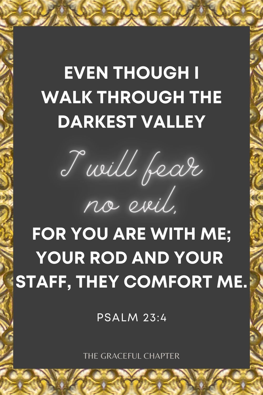 Even though I walk through the darkest valley I will fear no evil, for you are with me; your rod and your staff, they comfort me. Psalm 23:4