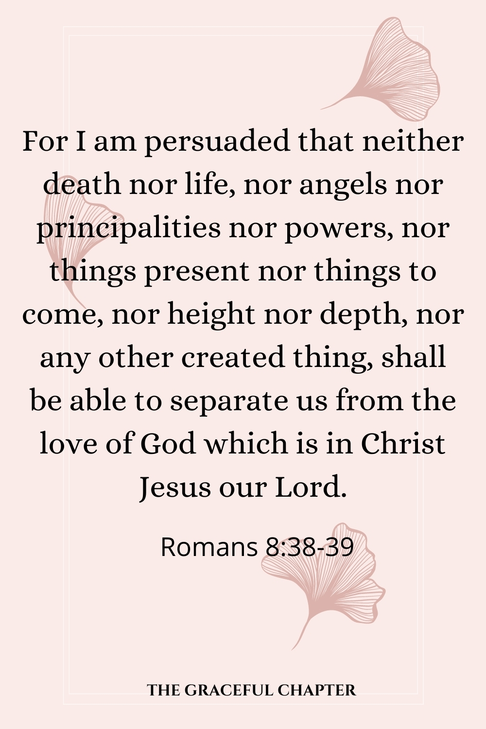 For I am persuaded that neither death nor life, nor angels nor principalities nor powers, nor things present nor things to come, nor height nor depth, nor any other created thing, shall be able to separate us from the love of God which is in Christ Jesus our Lord.  Romans 8:38-39