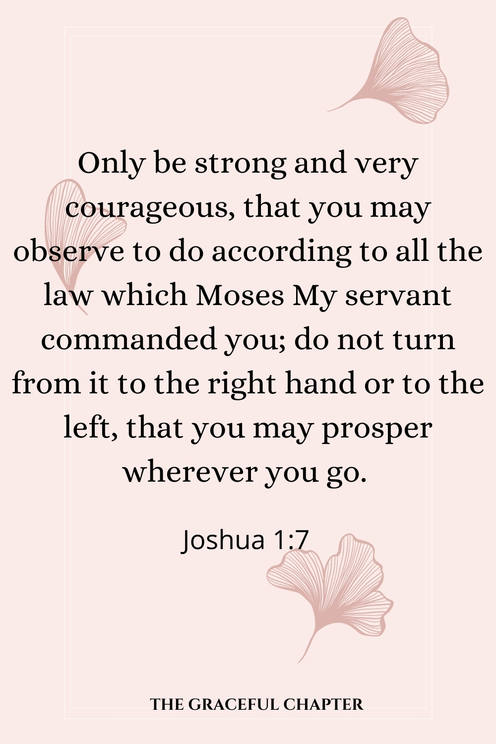 Only be strong and very courageous, that you may observe to do according to all the law which Moses My servant commanded you; do not turn from it to the right hand or to the left, that you may prosper wherever you go.  Joshua 1:7