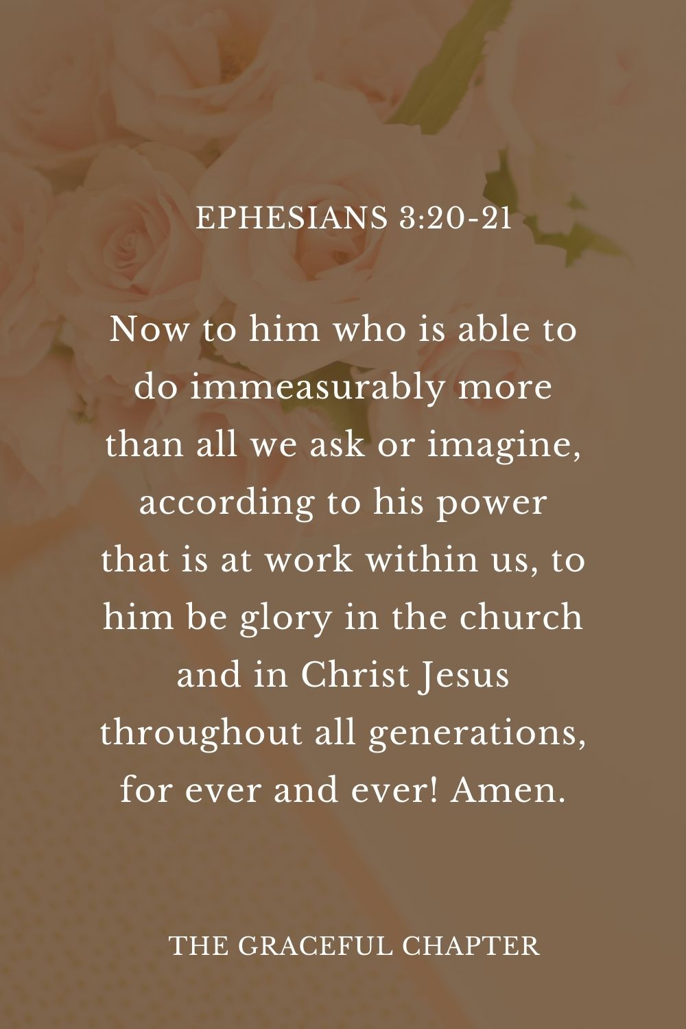 Now to him who is able to do immeasurably more than all we ask or imagine, according to his power that is at work within us, to him be glory in the church and in Christ Jesus throughout all generations, for ever and ever! Amen. Ephesians 3:20-21Now to him who is able to do immeasurably more than all we ask or imagine, according to his power that is at work within us, to him be glory in the church and in Christ Jesus throughout all generations, for ever and ever! Amen.