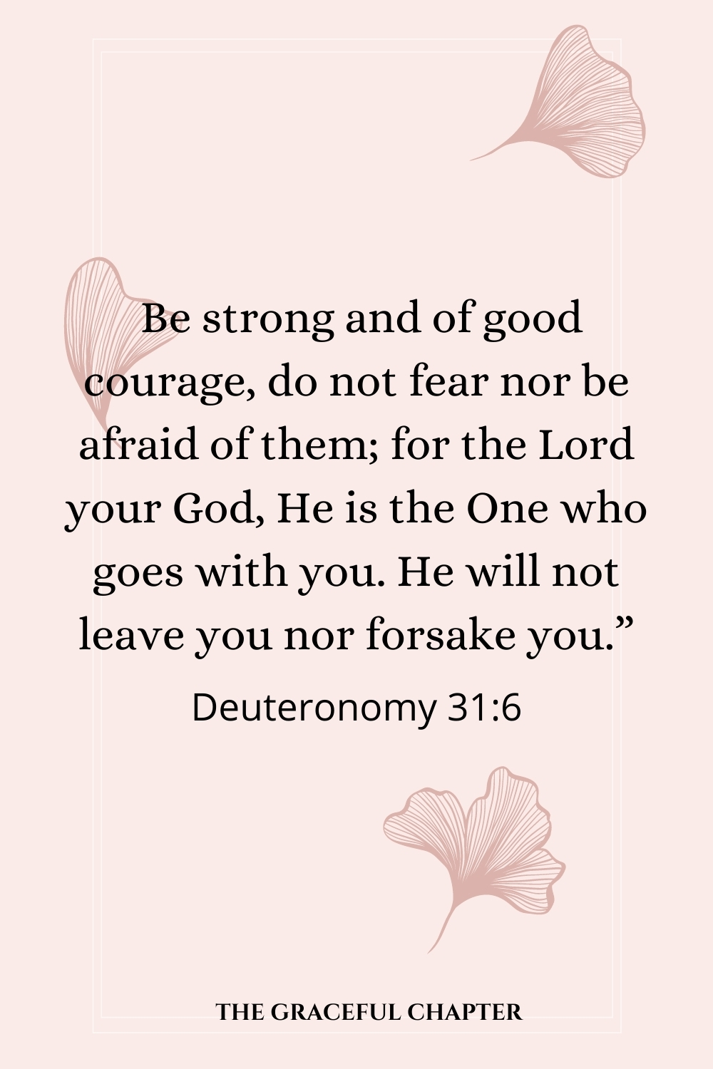 Be strong and of good courage, do not fear nor be afraid of them; for the Lord your God, He is the One who goes with you. He will not leave you nor forsake you.” Deuteronomy 31:6