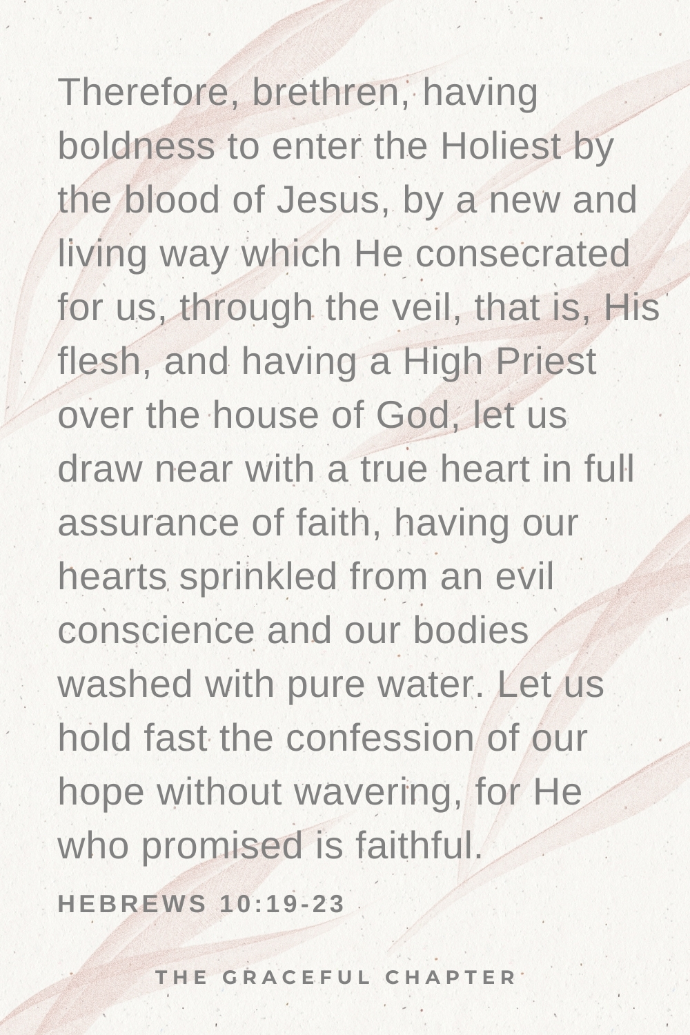 Therefore, brethren, haviTherefore, brethren, having boldness to enter the Holiest by the blood of Jesus, by a new and living way which He consecrated for us, through the veil, that is, His flesh, and having a High Priest over the house of God, let us draw near with a true heart in full assurance of faith, having our hearts sprinkled from an evil conscience and our bodies washed with pure water. Let us hold fast the confession of our hope without wavering, for He who promised is faithful.  Hebrews 10:19-23ng boldness to enter the Holiest by the blood of Jesus, by a new and living way which He consecrated for us, through the veil, that is, His flesh, and having a High Priest over the house of God, let us draw near with a true heart in full assurance of faith, having our hearts sprinkled from an evil conscience and our bodies washed with pure water. Let us hold fast the confession of our hope without wavering, for He who promised is faithful. Hebrews 10:19-23