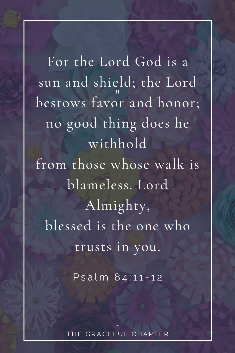 For the Lord God is a sun and shield; the Lord bestows favor and honor; no good thing does he withhold from those whose walk is blameless. Lord Almighty, blessed is the one who trusts in you. Psalm 84:11-12