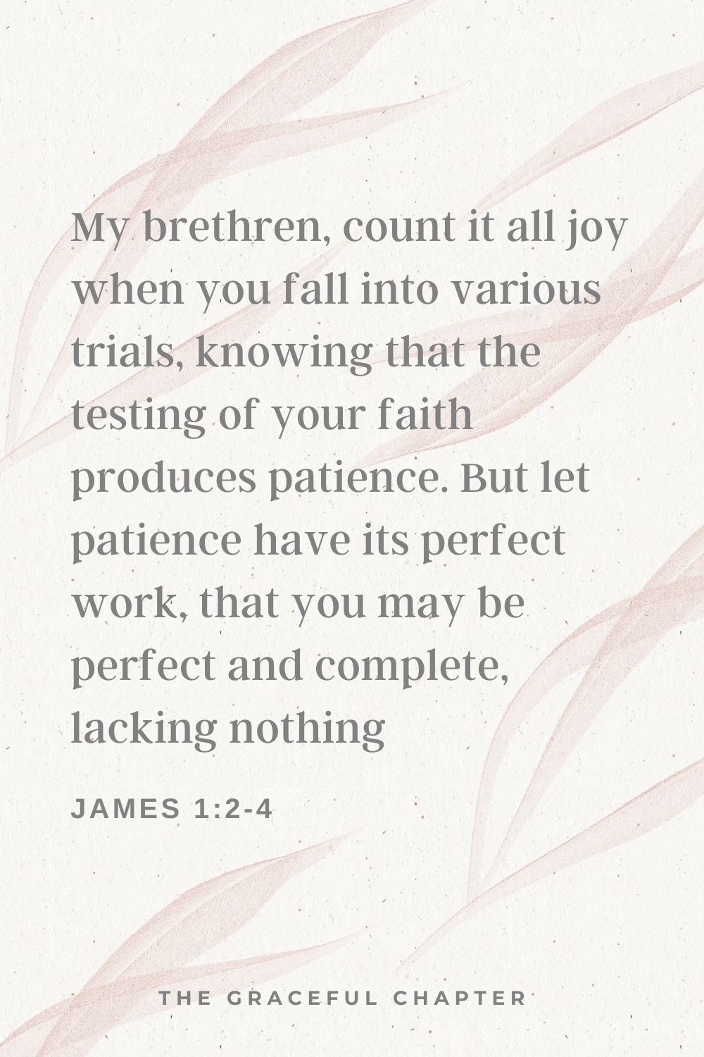 My brethren, count it all joy when you fall into various trials, knowing that the testing of your faith produces patience. But let patience have its perfect work, that you may be perfect and complete, lacking nothing. James 1:2-4