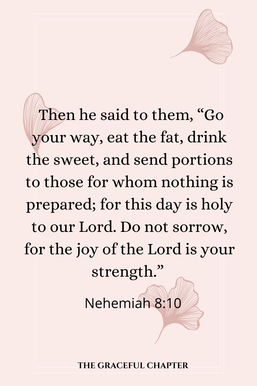 Then he said to them, “Go your way, eat the fat, drink the sweet, and send portions to those for whom nothing is prepared; for this day is holy to our Lord. Do not sorrow, for the joy of the Lord is your strength.”  Nehemiah 8:10