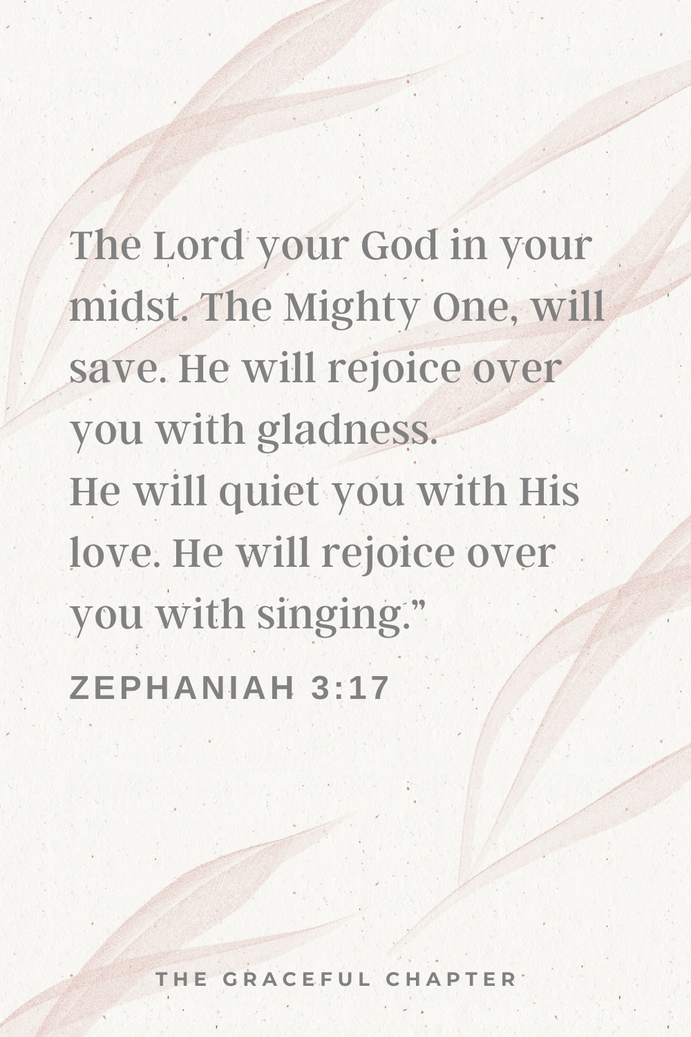 The Lord your God in your midst, The Mighty One, will save; He will rejoice over you with gladness, He will quiet you with His love, He will rejoice over you with singing.”  Zephaniah 3:17