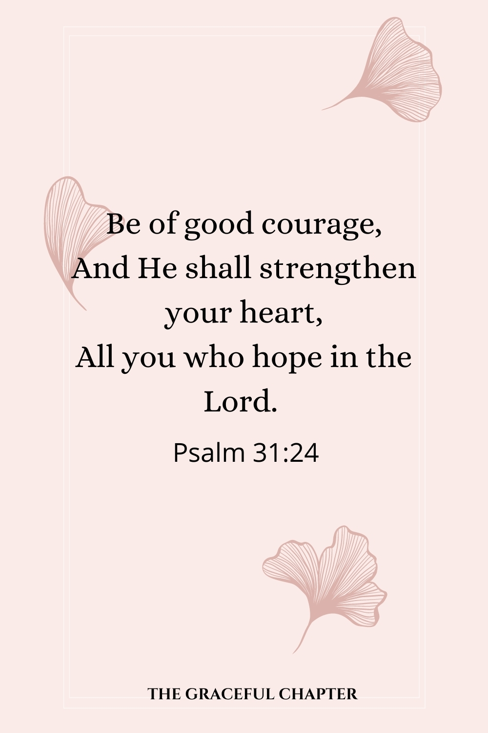 Be of good courage, And He shall strengthen your heart, All you who hope in the Lord. Be of good courage, And He shall strengthen your heart, All you who hope in the Lord.  Psalm 31:24