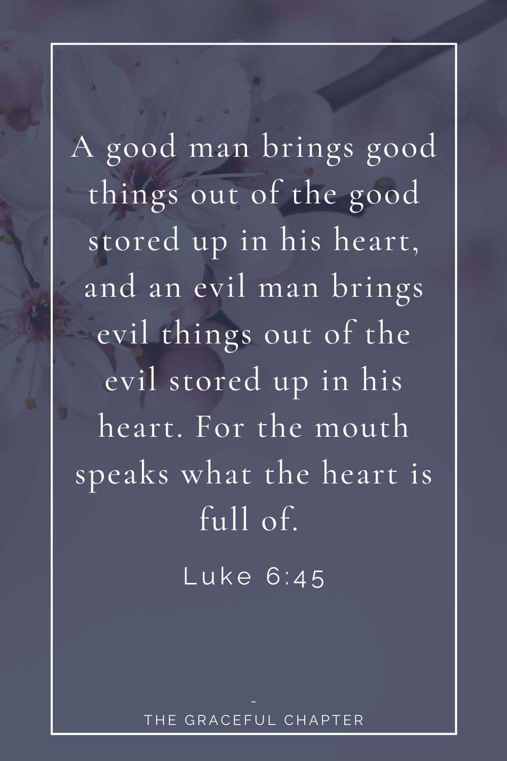 A good man brings good things out of the good stored up in his heart, and an evil man brings evil things out of the evil stored up in his heart. For the mouth speaks what the heart is full of.  Luke 6:45