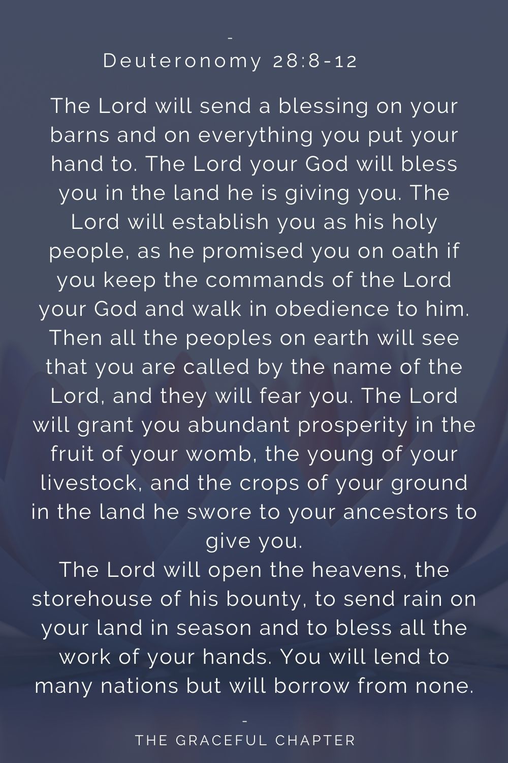 The Lord will send a blessing on your barns and on everything you put your hand to. The Lord your God will bless you in the land he is giving you. The Lord will establish you as his holy people, as he promised you on oath if you keep the commands of the Lord your God and walk in obedience to him. Then all the peoples on earth will see that you are called by the name of the Lord, and they will fear you. The Lord will grant you abundant prosperity in the fruit of your womb, the young of your livestock, and the crops of your ground in the land he swore to your ancestors to give you. The Lord will open the heavens, the storehouse of his bounty, to send rain on your land in season and to bless all the work of your hands. You will lend to many nations but will borrow from none. Deuteronomy 28:8-12