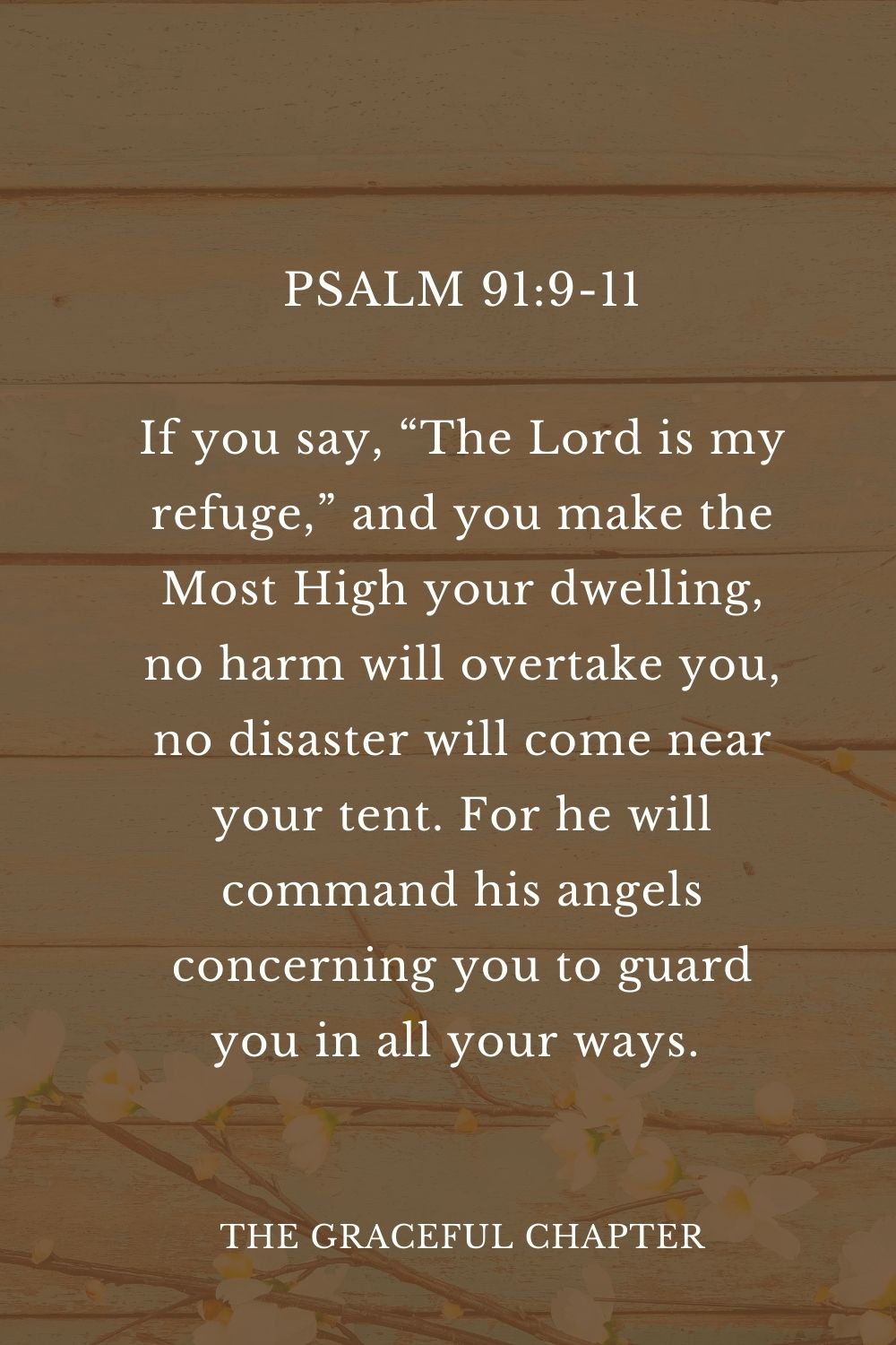 If you say, “The Lord is my refuge,” and you make the Most High your dwelling, no harm will overtake you, no disaster will come near your tent. For he will command his angels concerning you to guard you in all your ways.  Psalm 91:9-11