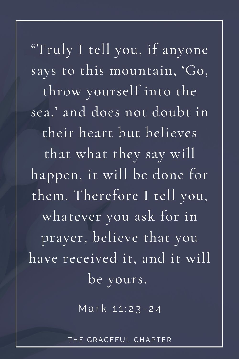 23 “Truly I tell you, if anyone says to this mountain, ‘Go, throw yourself into the sea,’ and does not doubt in their heart but believes that what they say will happen, it will be done for them. Therefore I tell you, whatever you ask for in prayer, believe that you have received it, and it will be yours.  Mark 11:23-24