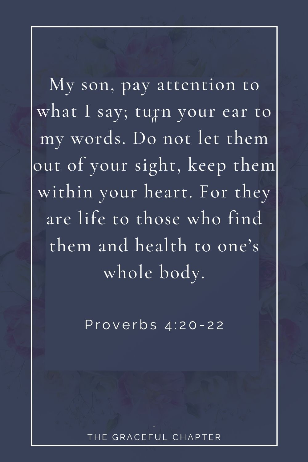 My son, pay attention to what I say; turn your ear to my words. Do not let them out of your sight, keep them within your heart. For they are life to those who find them and health to one’s whole body. Proverbs 4:20-22
