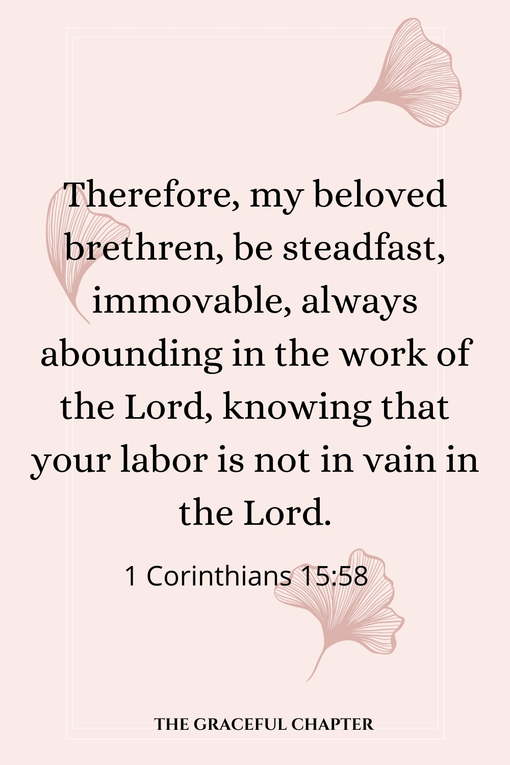 Therefore, my beloved brethren, be steadfast, immovable, always abounding in the work of the Lord, knowing that your labor is not in vain in the Lord. 1 Corinthians 15:58