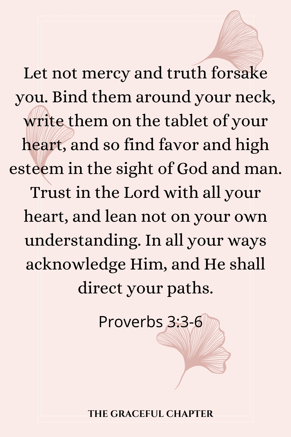 Let not mercy and truth forsake you. Bind them around your neck, write them on the tablet of your heart, and so find favor and high esteem in the sight of God and man. Trust in the Lord with all your heart, and lean not on your own understanding. In all your ways acknowledge Him, and He shall direct your paths. Proverbs 3:3-6