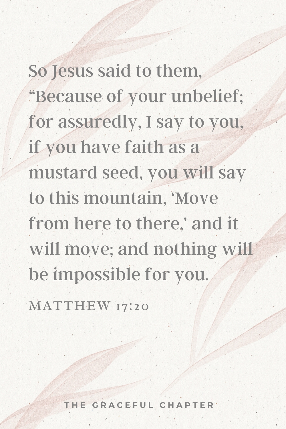 So Jesus said to them, “Because of your unbelief; for assuredly, I say to you, if you have faith as a mustard seed, you will say to this mountain, ‘Move from here to there,’ and it will move; and nothing will be impossible for you.  Matthew 17:20