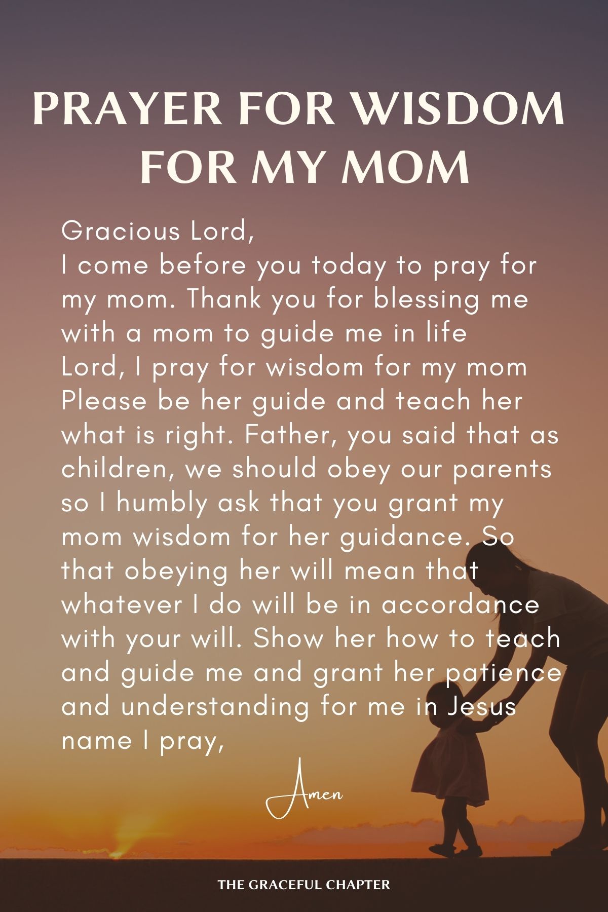 Gracious Lord, I come before you today to pray for my mom Thank you for blessing me with a mom to guide me in life Lord, I pray for wisdom for my mom Please be her guide and teach her what is right Father, you said that as children, we should our parents So I humbly ask that you grant my mom wisdom for her guidance So that obeying her will mean that whatever I do will be in accordance with your will Show her how to teach and guide me And grant her patience and understanding for me in Jesus name I pray, Amen