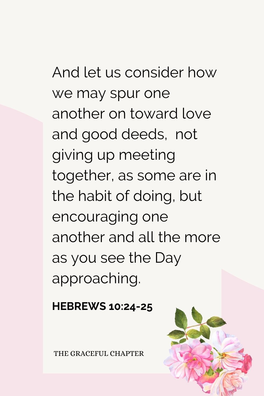 And let us consider how we may spur one another on toward love and good deeds,  not giving up meeting together, as some are in the habit of doing, but encouraging one another and all the more as you see the Day approaching. Hebrews 10:24-25