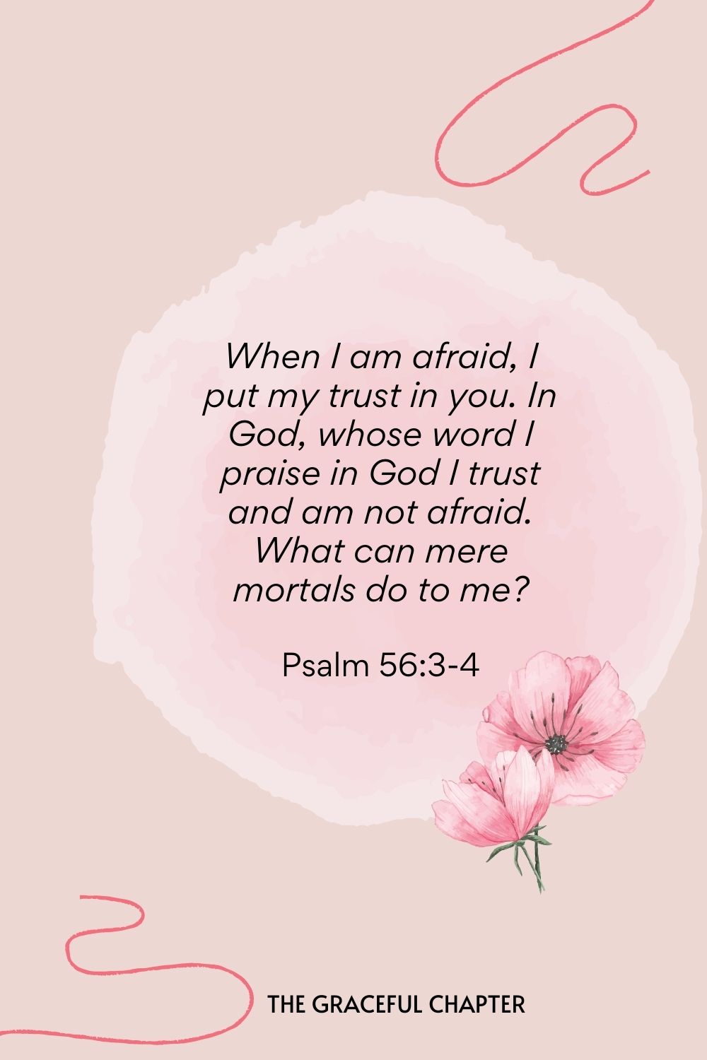 When I am afraid, I put my trust in you. In God, whose word I praise in God I trust and am not afraid. What can mere mortals do to me?  Psalm 56:3-4