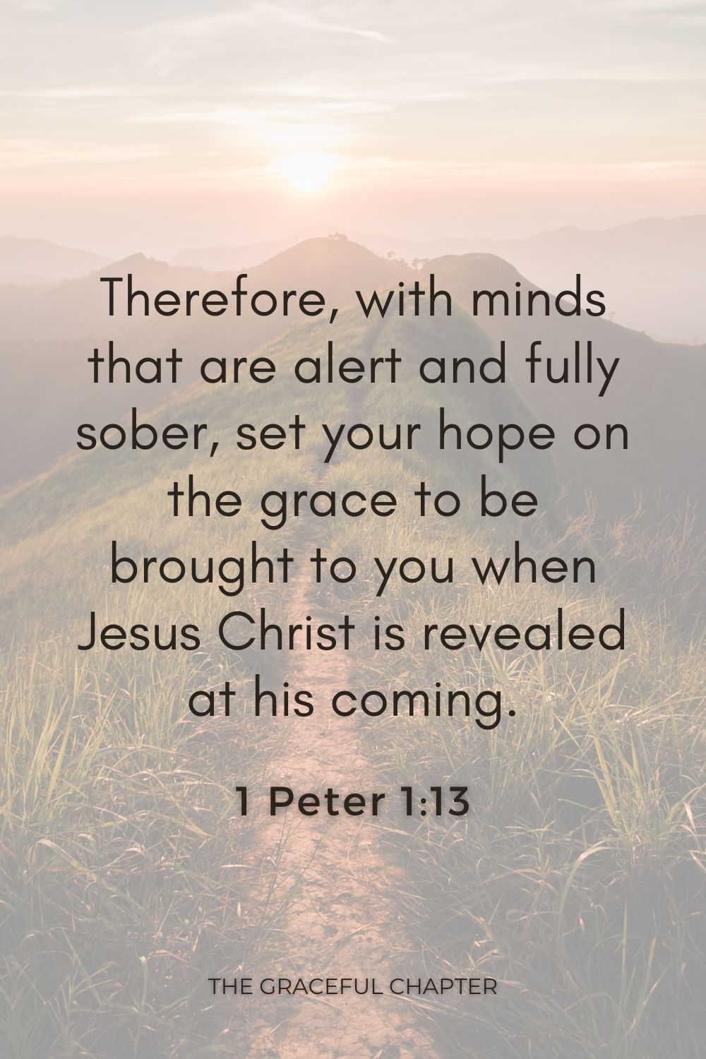 Therefore, with minds that are alert and fully sober, set your hope on the grace to be brought to you when Jesus Christ is revealed at his coming. 1 Peter 1:13