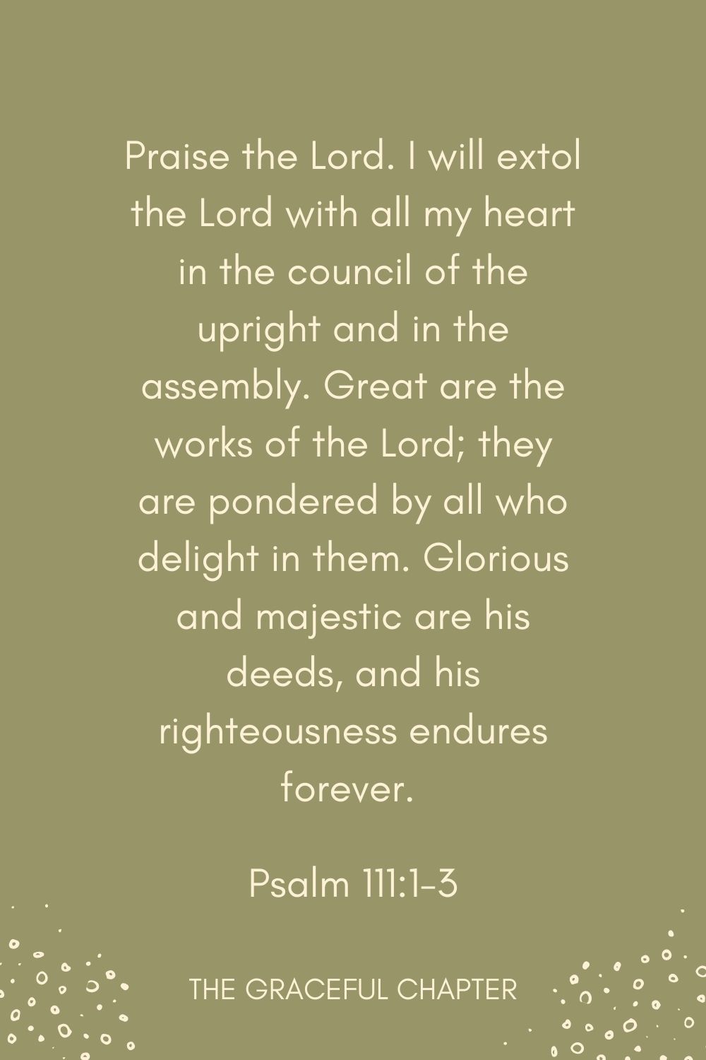 Praise the Lord. I will extol the Lord with all my heart in the council of the upright and in the assembly. Great are the works of the Lord; they are pondered by all who delight in them. Glorious and majestic are his deeds, and his righteousness endures forever.  Psalm 111:1-3