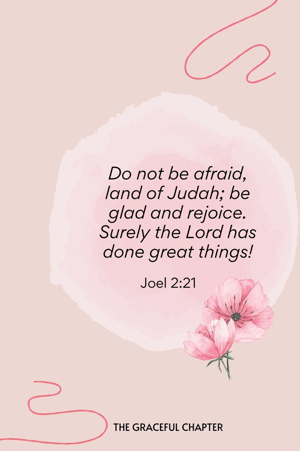 Do not be afraid, land of Judah; be glad and rejoice. Surely the Lord has done great things!  Joel 2:21