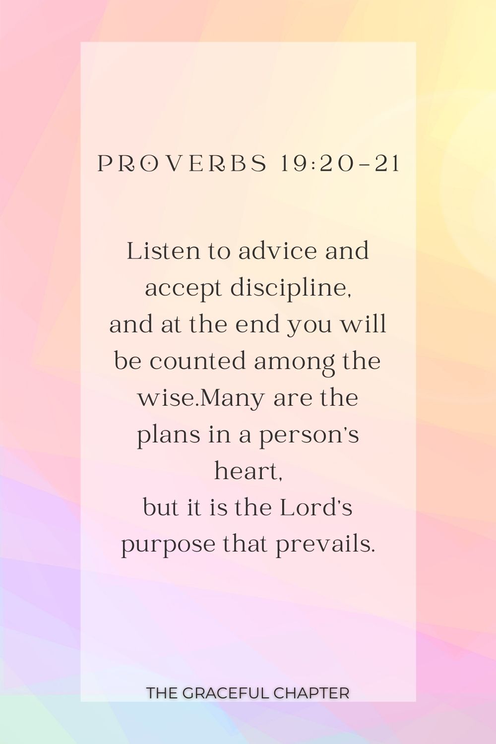 Listen to advice and accept discipline, and at the end you will be counted among the wise.Many are the plans in a person’s heart, but it is the Lord’s purpose that prevails. Proverbs 19:20-21